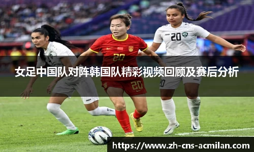 女足中国队对阵韩国队精彩视频回顾及赛后分析